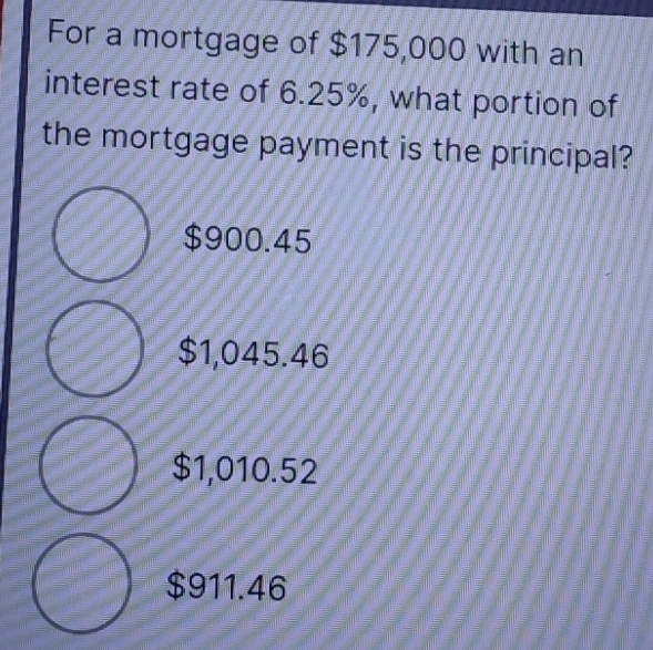 For a mortgage of $175,000 with an
interest rate of 6.25%, what portion of
the mortgage payment is the principal?
$900.45
$1,045.46
$1,010.52
$911.46