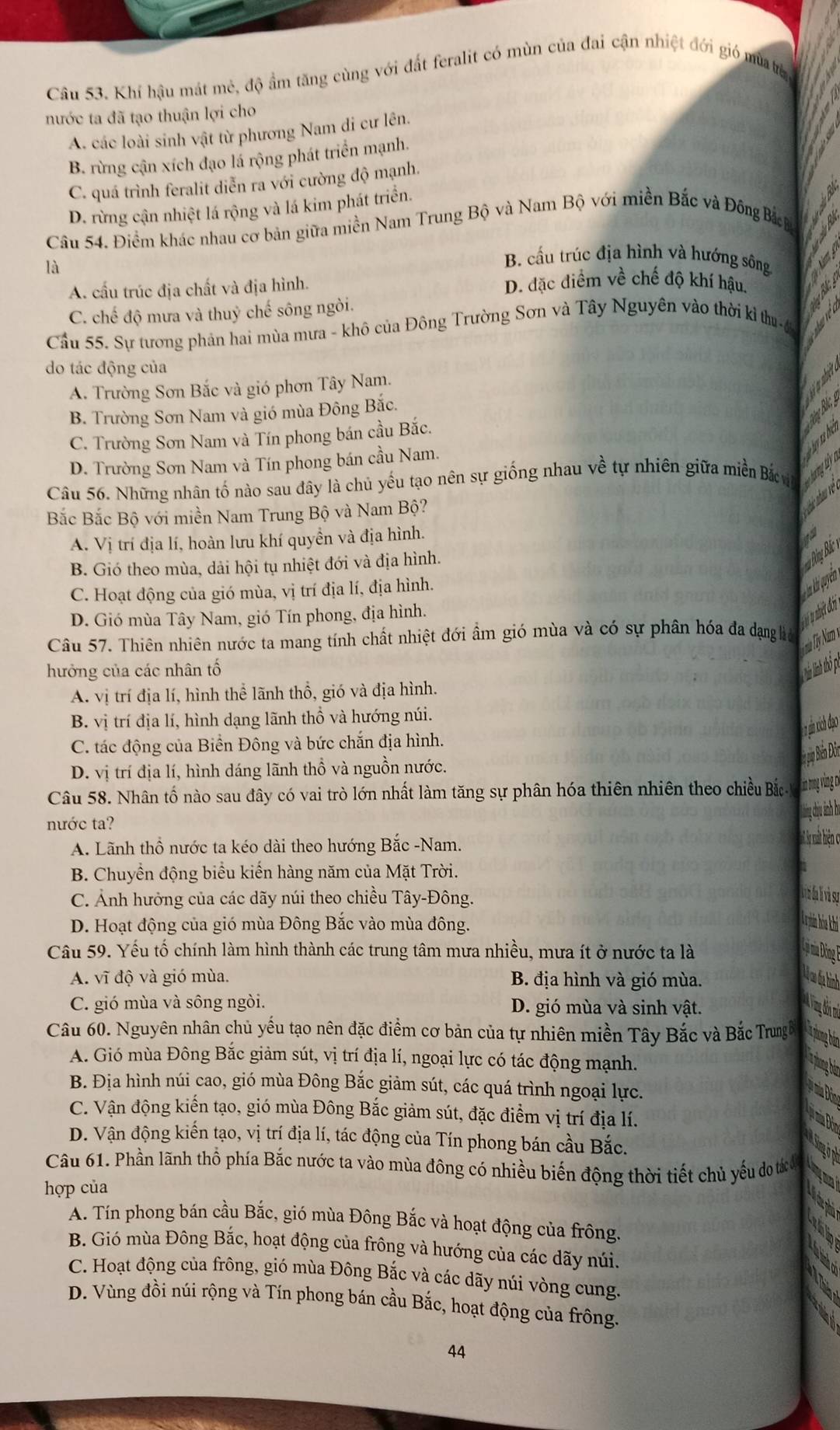 Khí hậu mát mẻ, độ ẩm tăng cùng với đất feralit có mùn của đai cận nhiệt đới gió mùatrừ
nước ta đã tạo thuận lợi cho
A. các loài sinh vật từ phương Nam di cư lên.
B. rừng cận xích đạo lá rộng phát triển mạnh.
C. quá trình feralit diễn ra với cường độ mạnh.
D. rừng cận nhiệt lá rộng và lá kim phát triển.
Câu 54. Điểm khác nhau cơ bản giữa miền Nam Trung Bộ và Nam Bộ với miền Bắc và Đông Bắ B
  
là
B. cầu trúc địa hình và hướng sông  w
A. cấu trúc địa chất và địa hình. D. đặc điểm về chế độ khí hậu.
C. chế độ mưa và thuỷ chế sông ngòi.
Cầu 55. Sự tương phản hai mùa mưa - khô của Đông Trường Sơn và Tây Nguyên vào thời kỉ thu
do tác động của
A. Trường Sơn Bắc và gió phơn Tây Nam.
Vn Bắ,
B. Trường Sơn Nam và gió mùa Đông Bắc.
C. Trường Sơn Nam và Tín phong bán cầu Bắc.
D. Trường Sơn Nam và Tín phong bán cầu Nam.
Câu 56. Những nhân tố nào sau đây là chủ yếu tạo nên sự giống nhau về tự nhiên giữa miền Bắc v
Bắc Bắc Bộ với miền Nam Trung Bộ và Nam Bộ?
Cá nhau về
A. Vị trí địa lí, hoàn lưu khí quyền và địa hình.
B. Gió theo mùa, dải hội tụ nhiệt đới và địa hình.
C. Hoạt động của gió mùa, vị trí địa lí, địa hình.
Tà h quyên =  Đồng Bắc
D. Gió mùa Tây Nam, gió Tín phong, địa hình.
Câu 57. Thiên nhiên nước ta mang tính chất nhiệt đới ẩm gió mùa và có sự phân hóa đa đạng lệ T hật đớn
hưởng của các nhân tố
Nh Nnh thổ pú
A. vị trí địa lí, hình thể lãnh thổ, gió và địa hình.
B. vị trí địa lí, hình dạng lãnh thổ và hướng núi.
pin xích đạo
C. tác động của Biển Đông và bức chắn địa hình.

D. vị trí địa lí, hình dáng lãnh thổ và nguồn nước.
Câu 58. Nhân tố nào sau đây có vai trò lớn nhất làm tăng sự phân hóa thiên nhiên theo chiều Bắc tan myving 
khn cịu ảnh ha
nước ta?
A. Lãnh thổ nước ta kéo dài theo hướng Bắc -Nam.
  
B. Chuyền động biểu kiến hàng năm của Mặt Trời.
C. Ảnh hưởng của các dãy núi theo chiều Tây-Đông.
D. Hoạt động của gió mùa Đông Bắc vào mùa đông.
La pin hóa hi
Câu 59. Yếu tố chính làm hình thành các trung tâm mưa nhiều, mưa ít ở nước ta là
Là nia Đồng F
A. vĩ độ và gió mùa. B. địa hình và gió mùa.
Lộ c đạ hình
C. gió mùa và sông ngòi. D. gió mùa và sinh vật.
Câu 60. Nguyên nhân chủ yếu tạo nên đặc điểm cơ bản của tự nhiên miền Tây Bắc và Bắc Trungê
A. Gió mùa Đông Bắc giảm sút, vị trí địa lí, ngoại lực có tác động mạnh.
B. Địa hình núi cao, gió mùa Đông Bắc giảm sút, các quá trình ngoại lực.
C. Vận động kiến tạo, gió mùa Đông Bắc giảm sút, đặc điểm vị trí địa lí.
D. Vận động kiến tạo, vị trí địa lí, tác động của Tín phong bán cầu Bắc.
Câu 61. Phần lãnh thổ phía Bắc nước ta vào mùa đông có nhiều biến động thời tiết chủ yếu do táđ
hợp của
A. Tín phong bán cầu Bắc, gió mùa Đông Bắc và hoạt động của frông.
B. Gió mùa Đông Bắc, hoạt động của frông và hướng của các dãy núi.
C. Hoạt động của frông, gió mùa Đông Bắc và các dãy núi vòng cung.
D. Vùng đồi núi rộng và Tín phong bán cầu Bắc, hoạt động của frông.
44