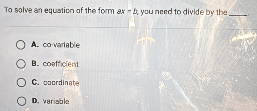 To solve an equation of the form ax=b , you need to divide by the _.
A. co-variable
B. coefficient
C. coordinate
D. variable