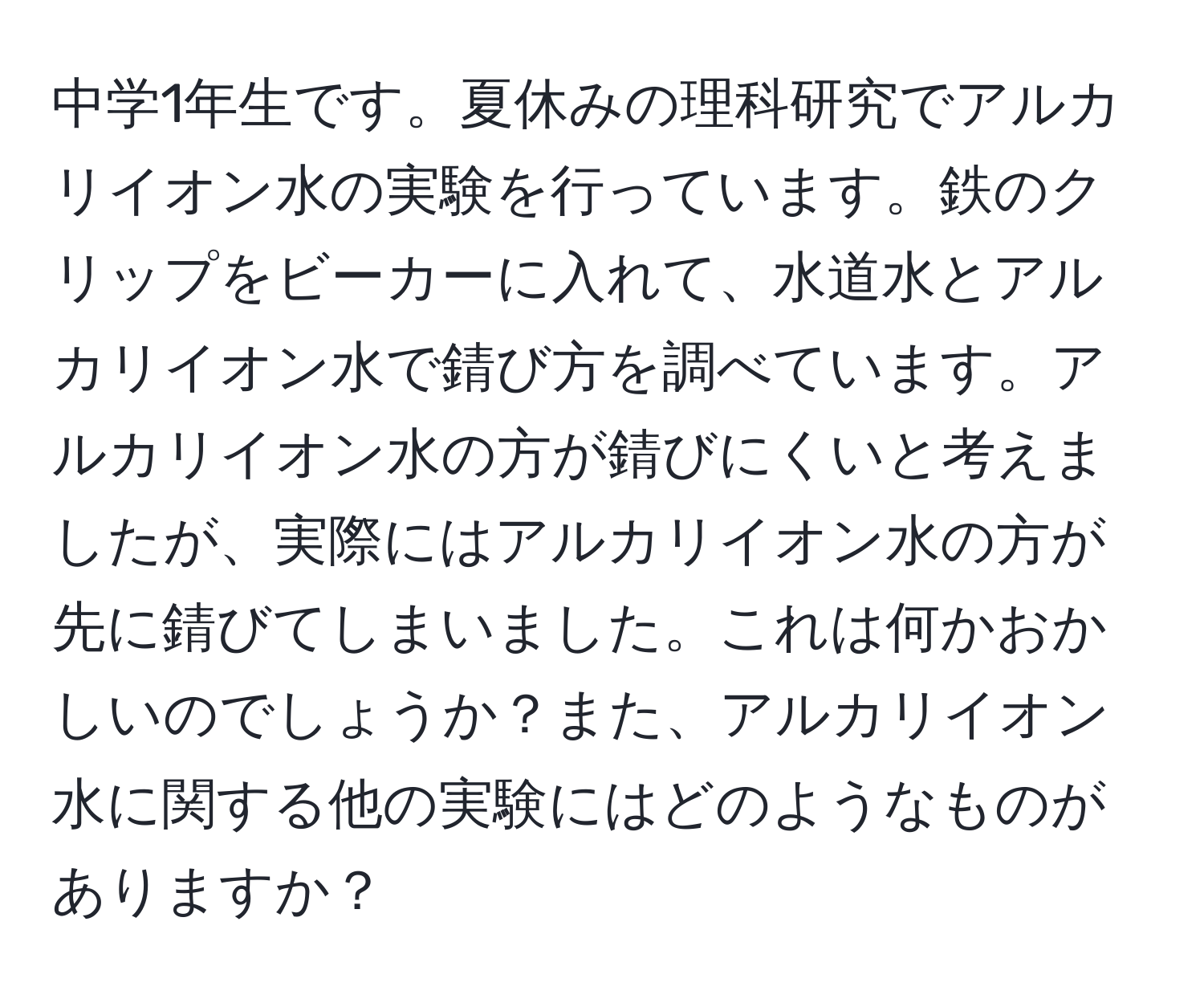 中学1年生です。夏休みの理科研究でアルカリイオン水の実験を行っています。鉄のクリップをビーカーに入れて、水道水とアルカリイオン水で錆び方を調べています。アルカリイオン水の方が錆びにくいと考えましたが、実際にはアルカリイオン水の方が先に錆びてしまいました。これは何かおかしいのでしょうか？また、アルカリイオン水に関する他の実験にはどのようなものがありますか？