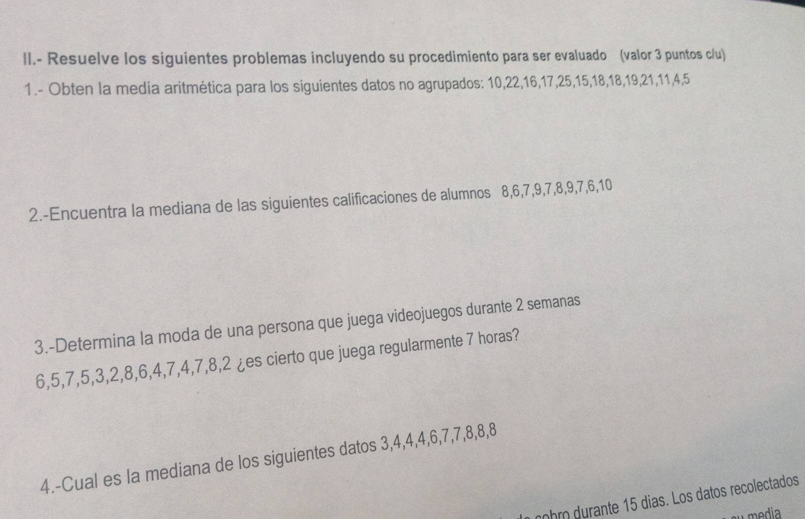 II.- Resuelve los siguientes problemas incluyendo su procedimiento para ser evaluado (valor 3 puntos c/u) 
1.- Obten la media aritmética para los siguientes datos no agrupados: 10, 22, 16, 17, 25, 15, 18, 18, 19, 21, 11, 4, 5
2.-Encuentra la mediana de las siguientes calificaciones de alumnos 8, 6, 7, 9, 7, 8, 9, 7, 6, 10
3.-Determina la moda de una persona que juega videojuegos durante 2 semanas
6, 5, 7, 5, 3, 2, 8, 6, 4, 7, 4, 7, 8, 2 ¿es cierto que juega regularmente 7 horas? 
4.-Cual es la mediana de los siguientes datos 3, 4, 4, 4, 6, 7, 7, 8, 8, 8
cobro durante 15 dias. Los datos recolectados 
media