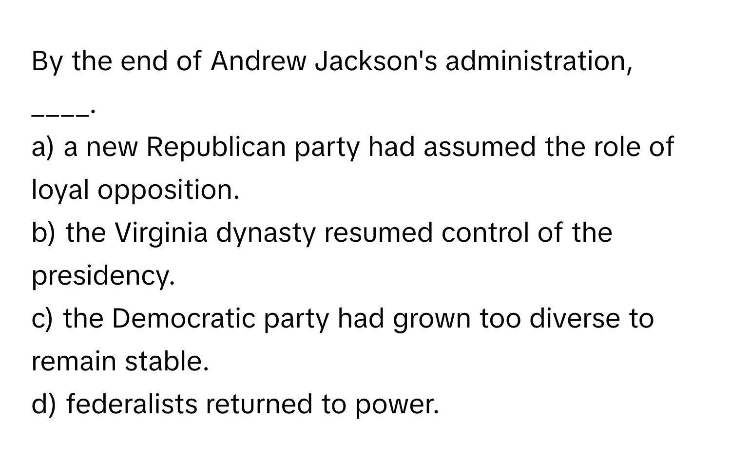 By the end of Andrew Jackson's administration, ____. 

a) a new Republican party had assumed the role of loyal opposition.
b) the Virginia dynasty resumed control of the presidency.
c) the Democratic party had grown too diverse to remain stable.
d) federalists returned to power.