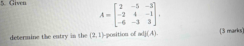 Given
A=beginbmatrix 2&-5&-3 -2&4&-1 -6&-3&3endbmatrix , 
determine the entry in the (2,1) -position of adj(A). (3 marks)