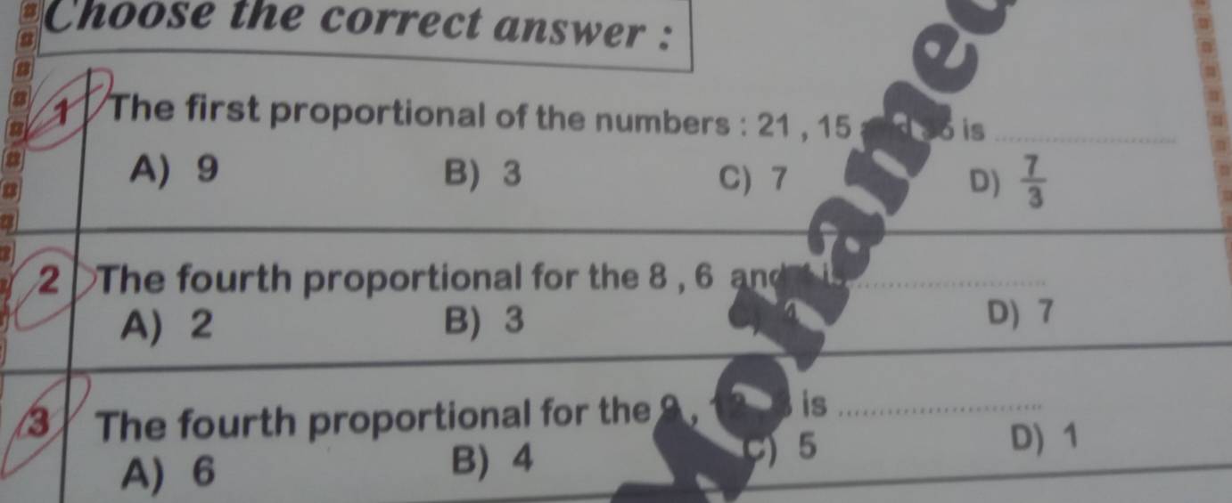 Choose the correct answer :
1 The first proportional of the numbers : 21 , 15
a o is_
A 9 B 3 C) 7 D)  7/3 
2 The fourth proportional for the 8 , 6 and
A 2 B) 3
D) 7
3 The fourth proportional for the a is_
5 D) 1
A) 6
B 4