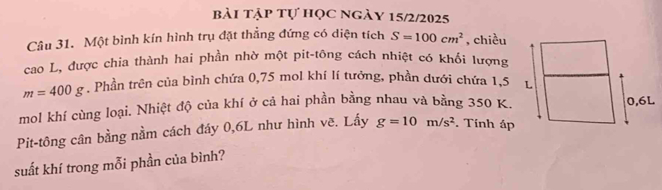 bài tập tự học ngày 15/2/2025 
Câu 31. Một bình kín hình trụ đặt thẳng đứng có diện tích S=100cm^2 , chiều 
cao L, được chia thành hai phần nhờ một pit-tông cách nhiệt có khối lượng
m=400g. Phần trên của bình chứa 0,75 mol khí lí tưởng, phần dưới chứa 1,5
mol khí cùng loại. Nhiệt độ của khí ở cả hai phần bằng nhau và bằng 350 K. 
Pit-tông cân bằng nằm cách đáy 0, 6L như hình vẽ. Lấy g=10m/s^2. Tính áp 
suất khí trong mỗi phần của bình?