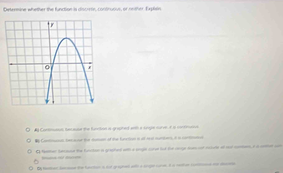 Determine whether the function is discrete, continuous, or neither. Explain.
A) Continuous; because the function is graphed with a single curve. it is continuous.
B Continuaus, becacise the doman of the function is all real numbers, it is continades
Nether because the function is graphed with a sngle carve but the oige does not include all aa-coeien, i n aetlr oun
Dy Neter, decasse the function is dot grephed wels a sngle core, it is neaher contons os desete