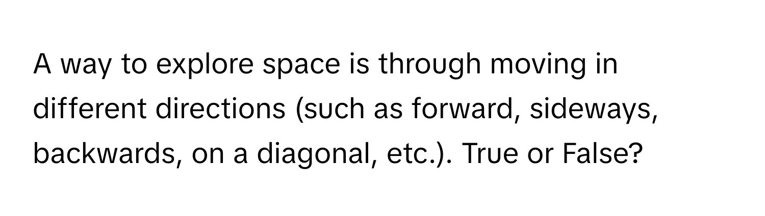 A way to explore space is through moving in different directions (such as forward, sideways, backwards, on a diagonal, etc.). True or False?