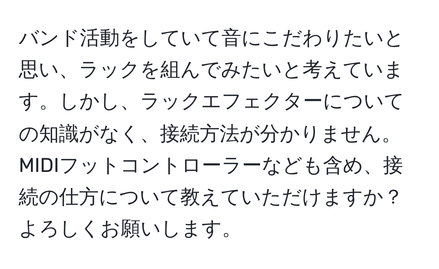 バンド活動をしていて音にこだわりたいと思い、ラックを組んでみたいと考えています。しかし、ラックエフェクターについての知識がなく、接続方法が分かりません。MIDIフットコントローラーなども含め、接続の仕方について教えていただけますか？よろしくお願いします。