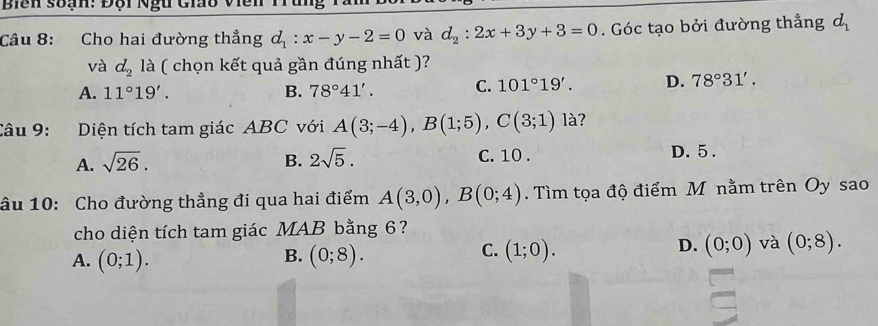 Biển soạn: Đội Ngữ Gio viề
Câu 8: Cho hai đường thẳng d_1:x-y-2=0 và d_2:2x+3y+3=0. Góc tạo bởi đường thẳng d_1
và d_2 là ( chọn kết quả gần đúng nhất )?
A. 11°19'. B. 78°41'. C. 101°19'. D. 78°31'. 
Câu 9: :Diện tích tam giác ABC với A(3;-4), B(1;5), C(3;1) là?
A. sqrt(26). B. 2sqrt(5). C. 10. D. 5.
âu 10: Cho đường thẳng đi qua hai điểm A(3,0), B(0;4). Tìm tọa độ điểm M nằm trên Oy sao
cho diện tích tam giác MAB bằng 6?
B.
A. (0;1). (0;8).
C. (1;0). (0;0) và (0;8). 
D.