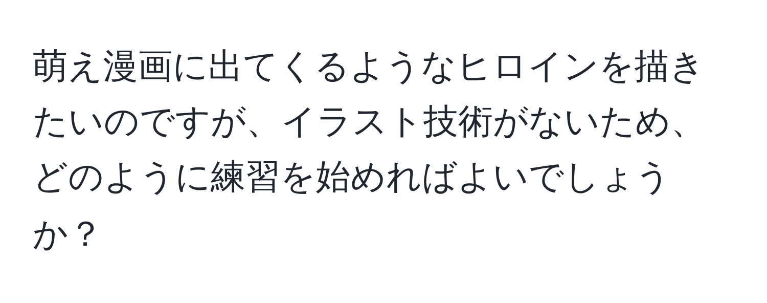 萌え漫画に出てくるようなヒロインを描きたいのですが、イラスト技術がないため、どのように練習を始めればよいでしょうか？