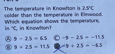 The temperature in Knowlton is 2.5°C
colder than the temperature in Elmwood.
Which equation shows the temperature,
in°C , in Knowlton?
Ⓐ 9-2.5=6.5 C -9-2.5=-11.5
B 9+2.5=11.5 -9+2.5=-6.5