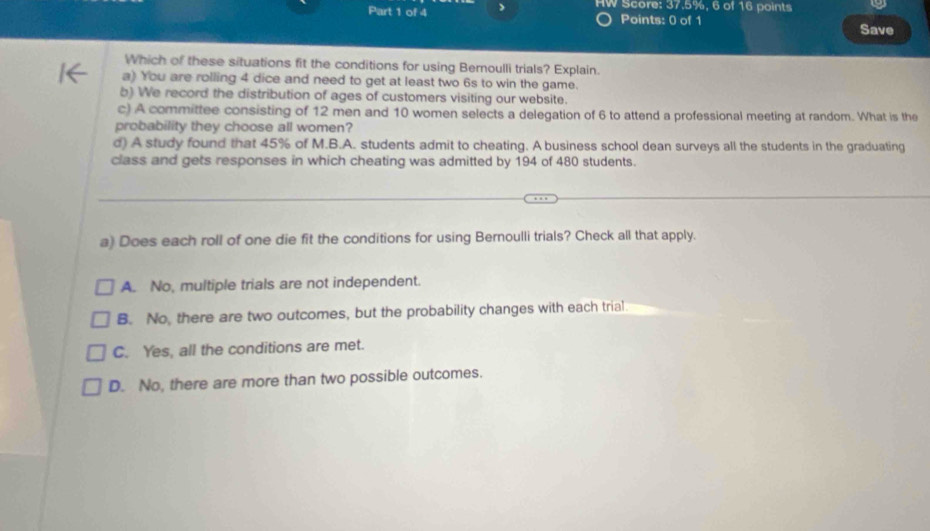 HW Score: 37.5%, 6 of 16 points
Points: 0 of 1 Save
Which of these situations fit the conditions for using Bernoulli trials? Explain.
a) You are rolling 4 dice and need to get at least two 6s to win the game.
b) We record the distribution of ages of customers visiting our website.
c) A committee consisting of 12 men and 10 women selects a delegation of 6 to attend a professional meeting at random. What is the
probability they choose all women?
d) A study found that 45% of M.B.A. students admit to cheating. A business school dean surveys all the students in the graduating
class and gets responses in which cheating was admitted by 194 of 480 students.
a) Does each roll of one die fit the conditions for using Bernoulli trials? Check all that apply.
A. No, multiple trials are not independent.
B. No, there are two outcomes, but the probability changes with each trial
C. Yes, all the conditions are met.
D. No, there are more than two possible outcomes.