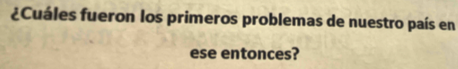 ¿Cuáles fueron los primeros problemas de nuestro país en 
ese entonces?