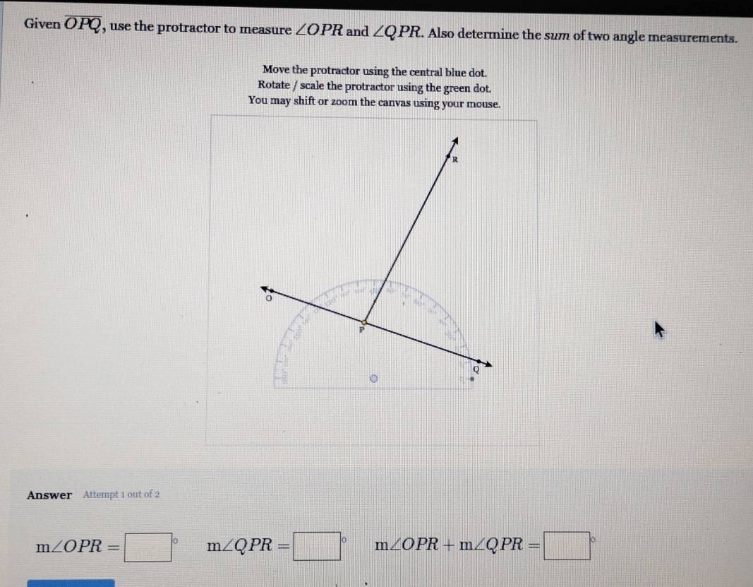 Given overline OPQ , use the protractor to measure ∠ OPR and ∠ QPR. Also determine the sum of two angle measurements.
Move the protractor using the central blue dot.
Rotate / scale the protractor using the green dot.
You may shift or zoom the canvas using your mouse.
Answer Attempt 1 out of 2
m∠ OPR=□° m∠ QPR=□° m∠ OPR+m∠ QPR=□°