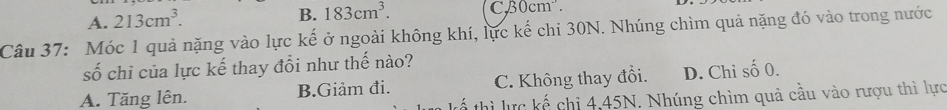 A. 213cm^3.
B. 183cm^3. CB0cm².
Câu 37: Móc 1 quả nặng vào lực kế ở ngoài không khí, lực kế chi 30N. Nhúng chìm quả nặng đó vào trong nước
số chỉ của lực kế thay đổi như thế nào?
A. Tăng lên. B.Giảm đi. C. Không thay đổi. D. Chỉ số 0.
thì lực kế chỉ 4,45N. Nhúng chìm quả cầu vào rượu thì lực