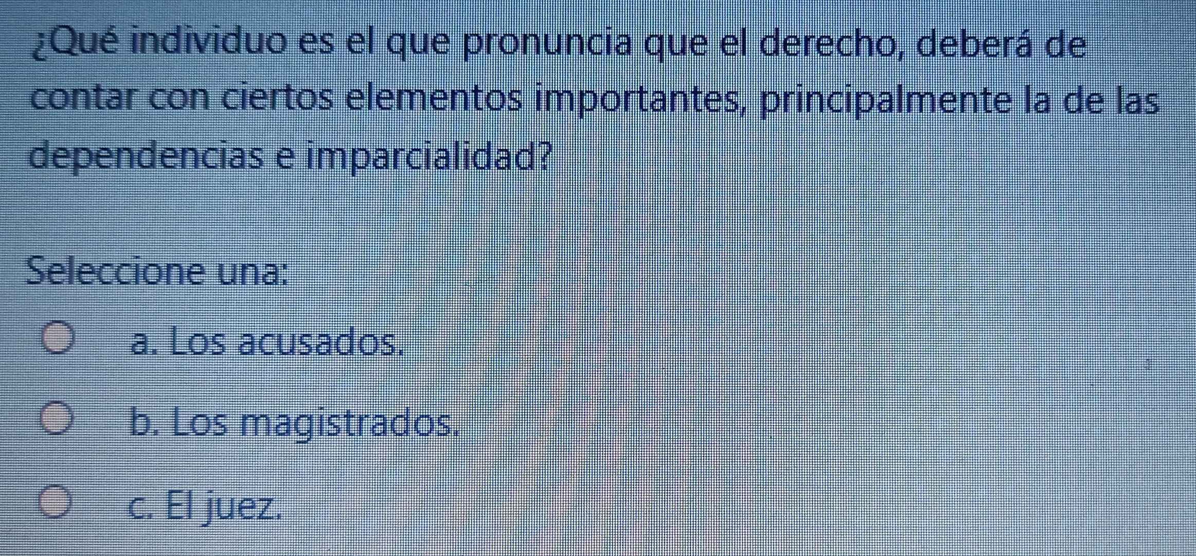 ¿Qué individuo es el que pronuncia que el derecho, deberá de
contar con ciertos elementos importantes, principalmente la de las
dependencias e imparcialidad?
Seleccione una:
a. Los acusados.
b. Los magistrados.
c. El juez.