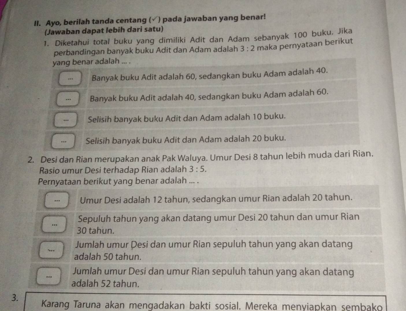 Ayo, berilah tanda centang (√) pada jawaban yang benar!
(Jawaban dapat lebih dari satu)
1. Diketahui total buku yang dimiliki Adit dan Adam sebanyak 100 buku. Jika
perbandingan banyak buku Adit dan Adam adalah 3:2 maka pernyataan berikut
yang benar adalah ... ... Banyak buku Adit adalah 60, sedangkan buku Adam adalah 40.
.. Banyak buku Adit adalah 40, sedangkan buku Adam adalah 60.
Selisih banyak buku Adit dan Adam adalah 10 buku.
Selisih banyak buku Adit dan Adam adalah 20 buku.
2. Desi dan Rian merupakan anak Pak Waluya. Umur Desi 8 tahun lebih muda dari Rian.
Rasio umur Desi terhadap Rian adalah 3:5. 
Pernyataan berikut yang benar adalah ... ... Umur Desi adalah 12 tahun, sedangkan umur Rian adalah 20 tahun.
Sepuluh tahun yang akan datang umur Desi 20 tahun dan umur Rian
30 tahun... Jumlah umur Desi dan umur Rian sepuluh tahun yang akan datang
adalah 50 tahun.
Jumlah umur Desi dan umur Rian sepuluh tahun yang akan datang
…
adalah 52 tahun.
3.
Karang Taruna akan mengadakan bakti sosial. Mereka menyiapkan sembako