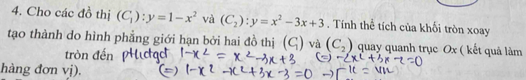 Cho các đồ thị (C_1):y=1-x^2 và (C_2):y=x^2-3x+3. Tính thể tích của khối tròn xoay 
tạo thành do hình phẳng giới hạn bởi hai đồ thị (C_1) và (C_2) quay quanh trục Ox ( kết quả làm 
tròn đến 
hàng đơn vị).