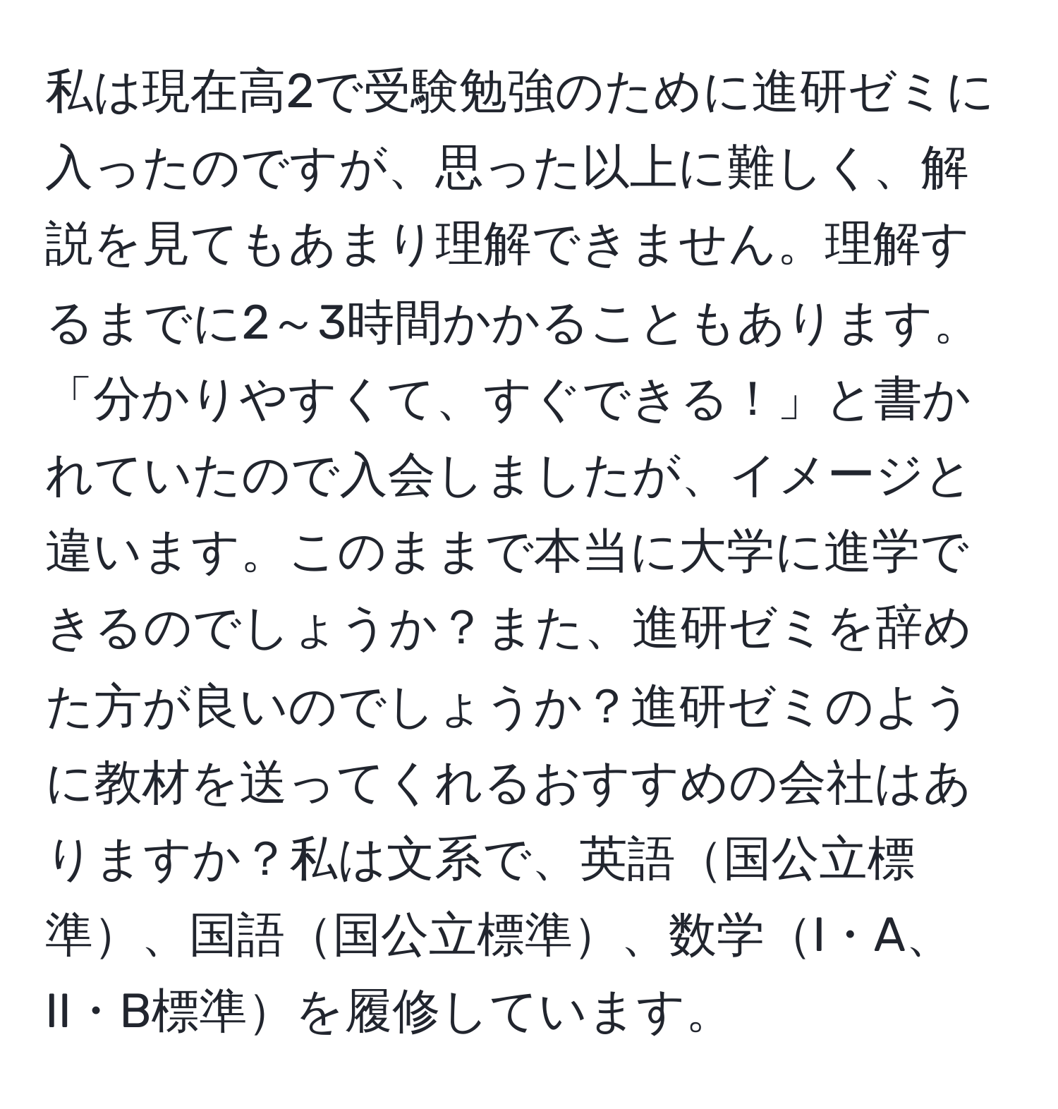 私は現在高2で受験勉強のために進研ゼミに入ったのですが、思った以上に難しく、解説を見てもあまり理解できません。理解するまでに2～3時間かかることもあります。「分かりやすくて、すぐできる！」と書かれていたので入会しましたが、イメージと違います。このままで本当に大学に進学できるのでしょうか？また、進研ゼミを辞めた方が良いのでしょうか？進研ゼミのように教材を送ってくれるおすすめの会社はありますか？私は文系で、英語国公立標準、国語国公立標準、数学I・A、II・B標準を履修しています。