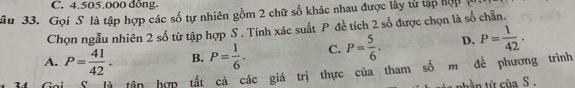 C. 4.505.000 đồng.
âu 33. Gọi S là tập hợp các số tự nhiên gồm 2 chữ số khác nhau được lây tử tập hợp
Chọn ngẫu nhiên 2 số từ tập hợp S . Tính xác suất P để tích 2 số được chọn là số chẵn.
A. P= 41/42 . B. P= 1/6 . C. P= 5/6 . D. P= 1/42 . 
lần hợp tất cả các giá trị thực của tham số m đề phương trình
nh ần từ của S .