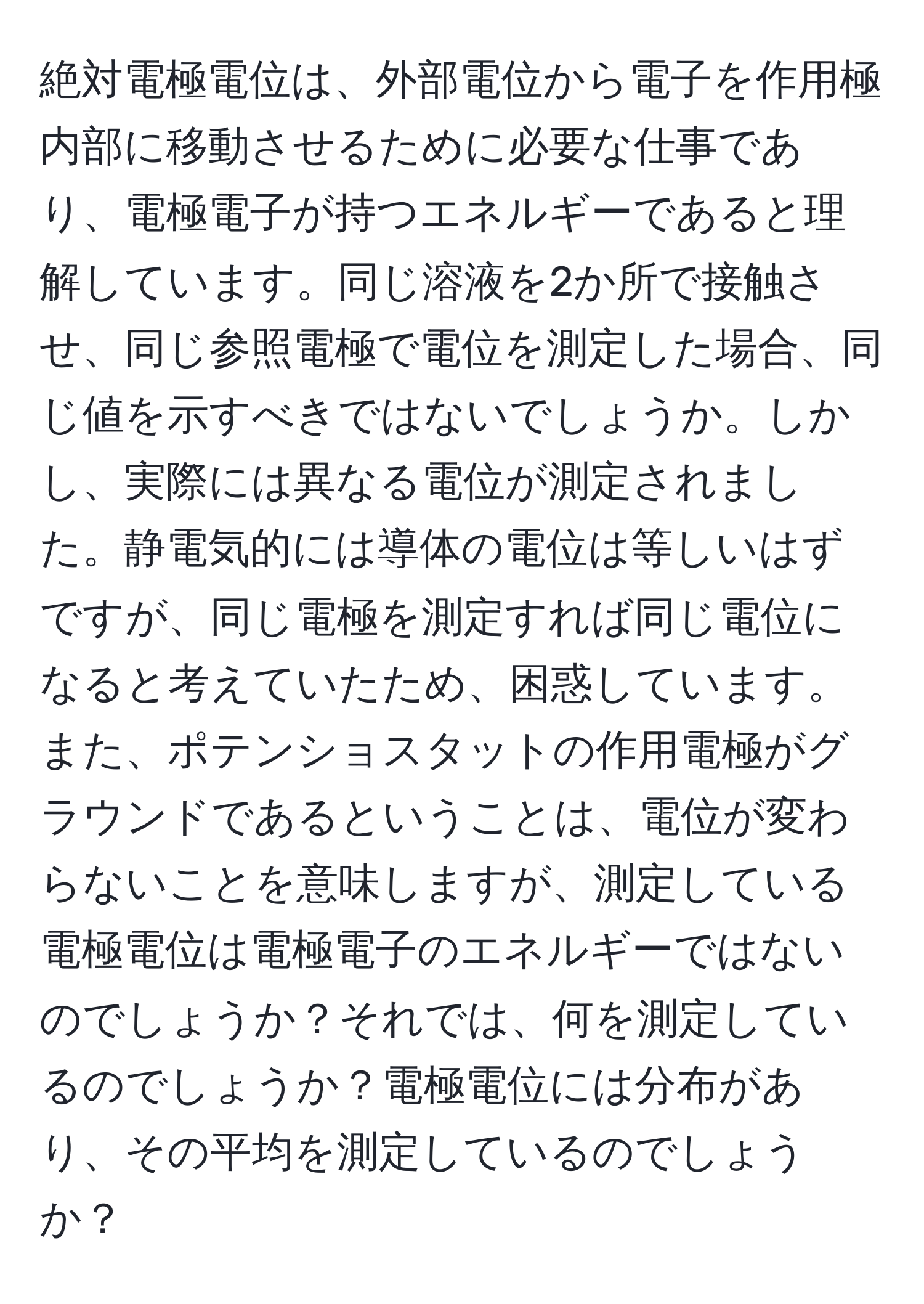 絶対電極電位は、外部電位から電子を作用極内部に移動させるために必要な仕事であり、電極電子が持つエネルギーであると理解しています。同じ溶液を2か所で接触させ、同じ参照電極で電位を測定した場合、同じ値を示すべきではないでしょうか。しかし、実際には異なる電位が測定されました。静電気的には導体の電位は等しいはずですが、同じ電極を測定すれば同じ電位になると考えていたため、困惑しています。また、ポテンショスタットの作用電極がグラウンドであるということは、電位が変わらないことを意味しますが、測定している電極電位は電極電子のエネルギーではないのでしょうか？それでは、何を測定しているのでしょうか？電極電位には分布があり、その平均を測定しているのでしょうか？