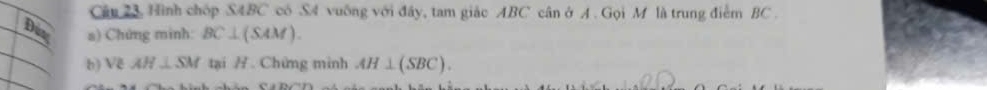 Câu 23, Hình chóp SABC có S4 vuống với đây, tam giác ABC cân ở A. Gọi M là trung điểm BC. 
Dun a) Chứng minh: BC⊥ (SAM). 
h) Vẽ AH⊥ SM tại Chứng minh AH⊥ (SBC).