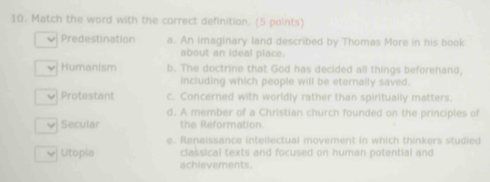 Match the word with the correct definition. (5 points)
Predestination a. An imaginary land described by Thomas More in his book
about an ideal place.
Humanism b. The doctrine that God has decided all things beforehand,
including which people will be eternally saved.
Protestant c. Concerned with worldly rather than spiritually matters.
d. A member of a Christian church founded on the principles of
Secular the Reformation
e. Renaissance intellectual movement in which thinkers studied
] Utopia classical texts and focused on human potential and
achievements.