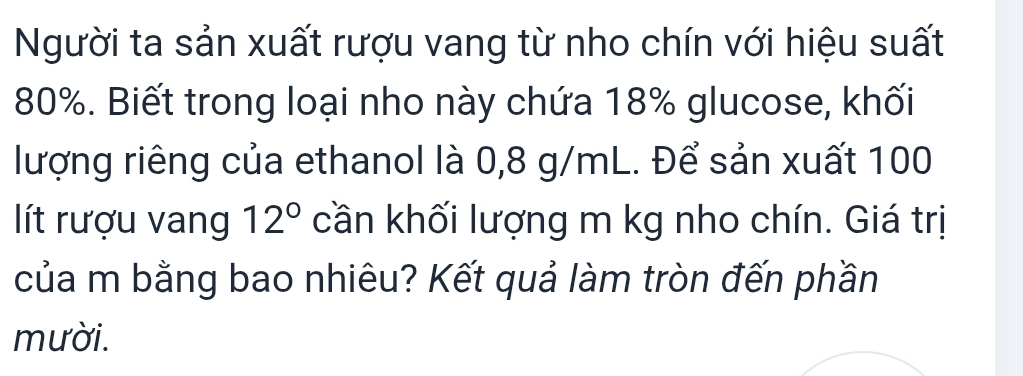 Người ta sản xuất rượu vang từ nho chín với hiệu suất
80%. Biết trong loại nho này chứa 18% glucose, khối 
lượng riêng của ethanol là 0,8 g/mL. Để sản xuất 100
lít rượu vang 12° cần khối lượng m kg nho chín. Giá trị 
của m bằng bao nhiêu? Kết quả làm tròn đến phần 
mười.