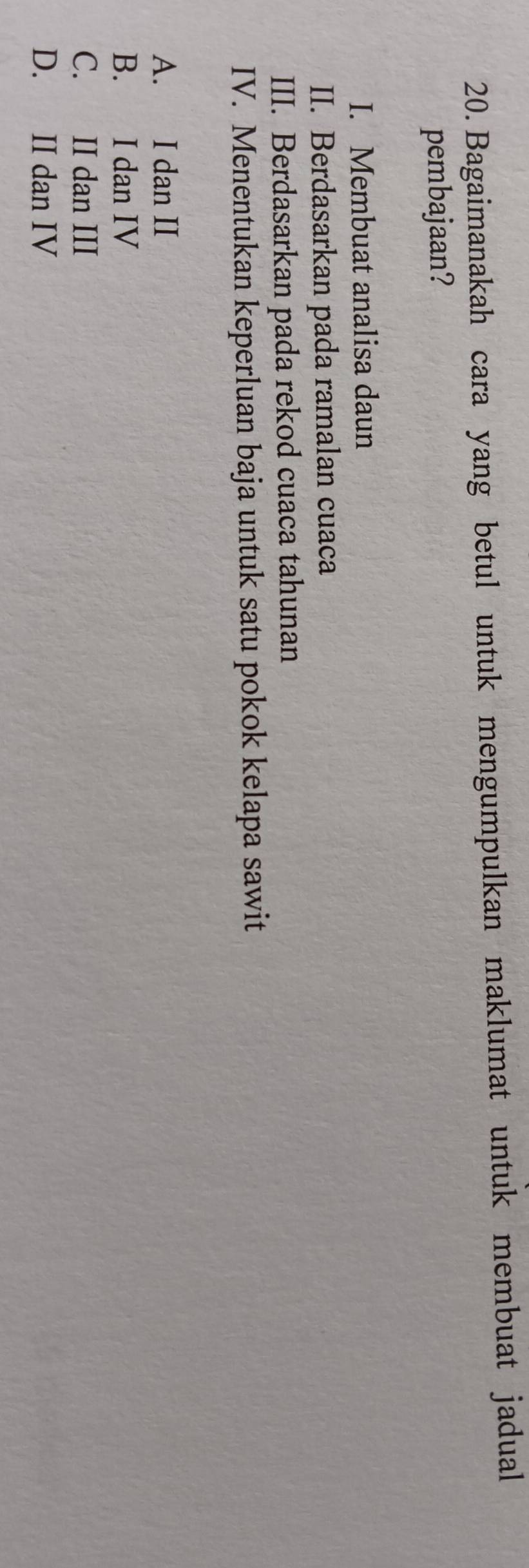 Bagaimanakah cara yang betul untuk mengumpulkan maklumat untuk membuat jadual
pembajaan?
I. Membuat analisa daun
II. Berdasarkan pada ramalan cuaca
III. Berdasarkan pada rekod cuaca tahunan
IV. Menentukan keperluan baja untuk satu pokok kelapa sawit
A. I dan II
B. I dan IV
C. II dan III
D. II dan IV
