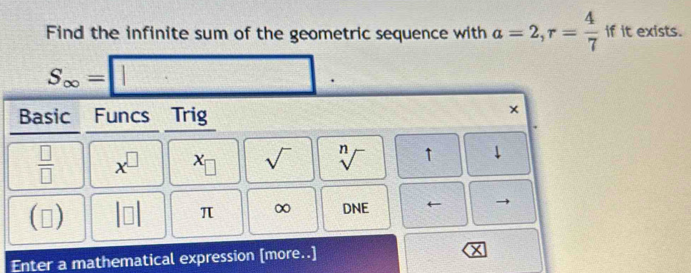 Find the infinite sum of the geometric sequence with a=2,r= 4/7  if it exists.
Enter a mathe