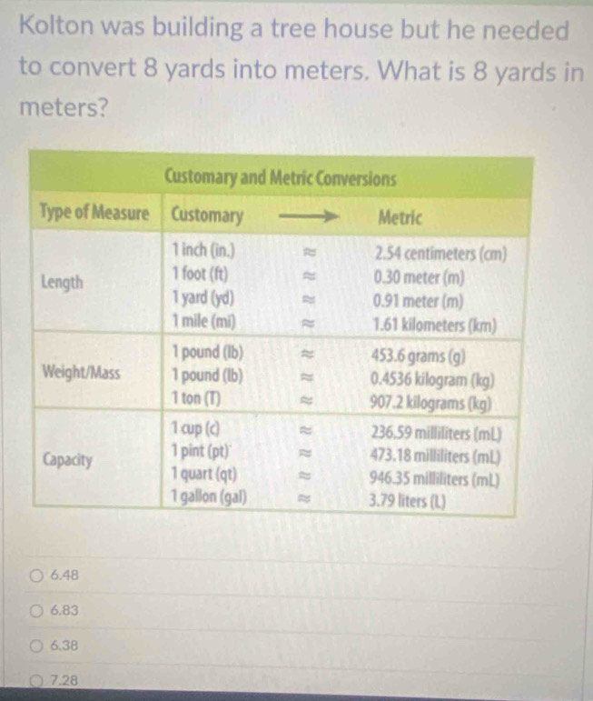 Kolton was building a tree house but he needed
to convert 8 yards into meters. What is 8 yards in
meters?
6.48
6.83
6.38
7.28