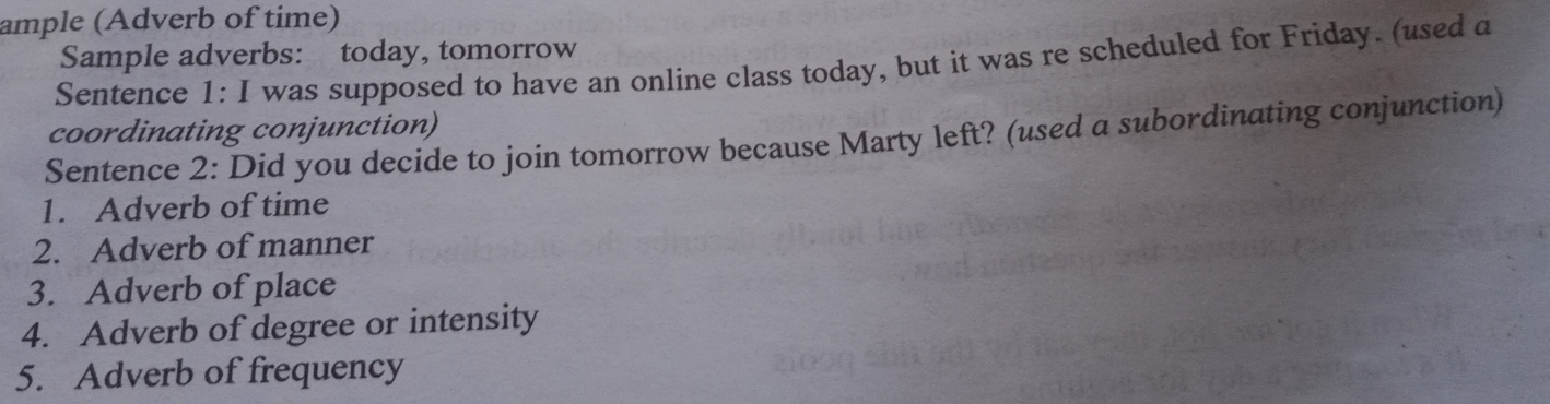 ample (Adverb of time) 
Sample adverbs: today, tomorrow 
Sentence 1: I was supposed to have an online class today, but it was re scheduled for Friday. (used a 
coordinating conjunction) 
Sentence 2: Did you decide to join tomorrow because Marty left? (used a subordinating conjunction) 
1. Adverb of time 
2. Adverb of manner 
3. Adverb of place 
4. Adverb of degree or intensity 
5. Adverb of frequency