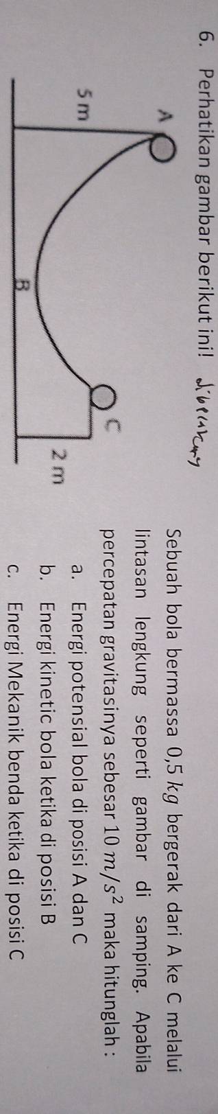 Perhatikan gambar berikut ini! K 
Sebuah bola bermassa 0,5 kg bergerak dari A ke C melalui
lintasan lengkung seperti gambar di samping. Apabila
maka hitunglah :
percepatan gravitasinya sebesar 10m/s^2
a. Energi potensial bola di posisi A dan C
b. Energi kinetic bola ketika di posisi B
c. Energi Mekanik benda ketika di posisi C