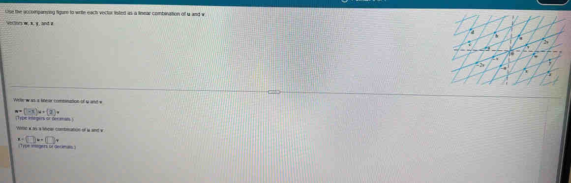 Use the accompanying figure to write each vector listed as a linear combination of u and v
Vectors w. x, y, and z
Write w as a linear combination of u and v
w=(-1)u+(2)v
(Type integers or decamal) 
Write x as a linear combmation of a and v
(-□ )u+(□ )v
Type intngers or decimins )