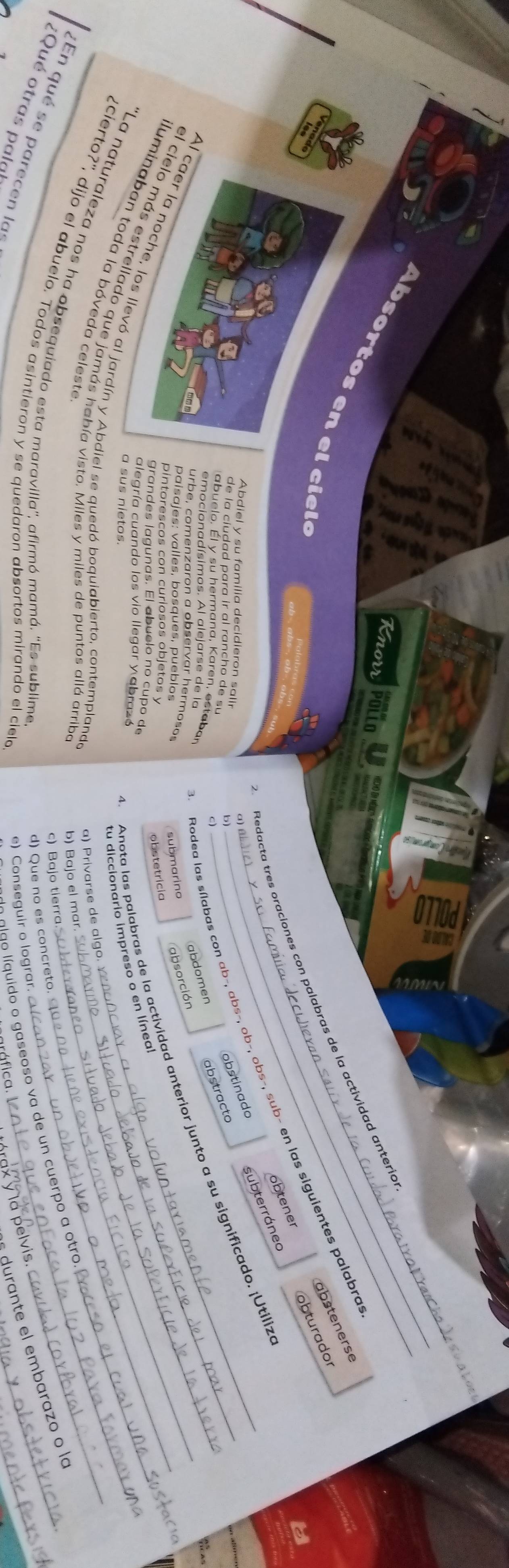 Knorr Pollo HedHo dn Méic o
A b so rtos en el ci e le
_
absteners
Redacta tres oraciones con palabras de la actividad anterió
obturador
Rodea las sílabas con ab−, abs-, ob−, obs-, sub- en las siguientes palabra
obstinado subterráneo obtener
α) 
Abdiel y su familia decidieron salir
de la ciudad para ir al rancho de su
b
_
c)
_
emocionadísimos. Al alejarse de la _abdomen abstracto
a   u elo. É l y su herm ana ,   aren s a b 
Anota las palabras de la actividad anterior junto a su significado. ¡Utiliz
urbe, comenzaron a observar hermosos
paísajes: valles, bosques, pueblos submarino absorción
pintorescos con curiosos objetos y
obstetrícia
grandes lagunas. El abuelo no cupo de
alegría cuando los vio llegar y abrazó
Al caer la noche, los llevó al jardín y Abdiel se quedó boquiabierto, contemplanda_
tu diccionario impreso o en líneal_
a sus nietos.
el cielo más estrellado que jamás había visto. Miles y miles de puntos allá arriba_
luminaban toda la bóveda celeste
a) Privarse de algo.
b) Bajo el mar.
''La naturaleza nos ha obsequiado esta maravilla'', afirmó mamá. 'Es sublime.
En qué se parecen las  aldo lí quido o gaseoso va de un cuerpo a otro._
c) Bajo tierra
¿cierto?', dijo el abuelo. Todos asintieron y se quedaron absortos mirando el cield
d) Que no es concreto.
durante el embarazo o la
e) Conseguir o lograr.
_
Qué otras palal
a pelvis
ráfico