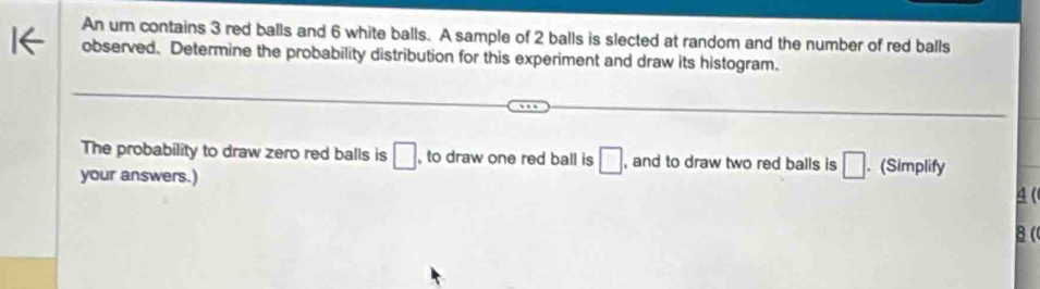 An urn contains 3 red balls and 6 white balls. A sample of 2 balls is slected at random and the number of red balls 
observed. Determine the probability distribution for this experiment and draw its histogram. 
The probability to draw zero red balls is □ to draw one red ball is □ , and to draw two red balls is □. (Simplify 
your answers.)
4 ( 
8 (