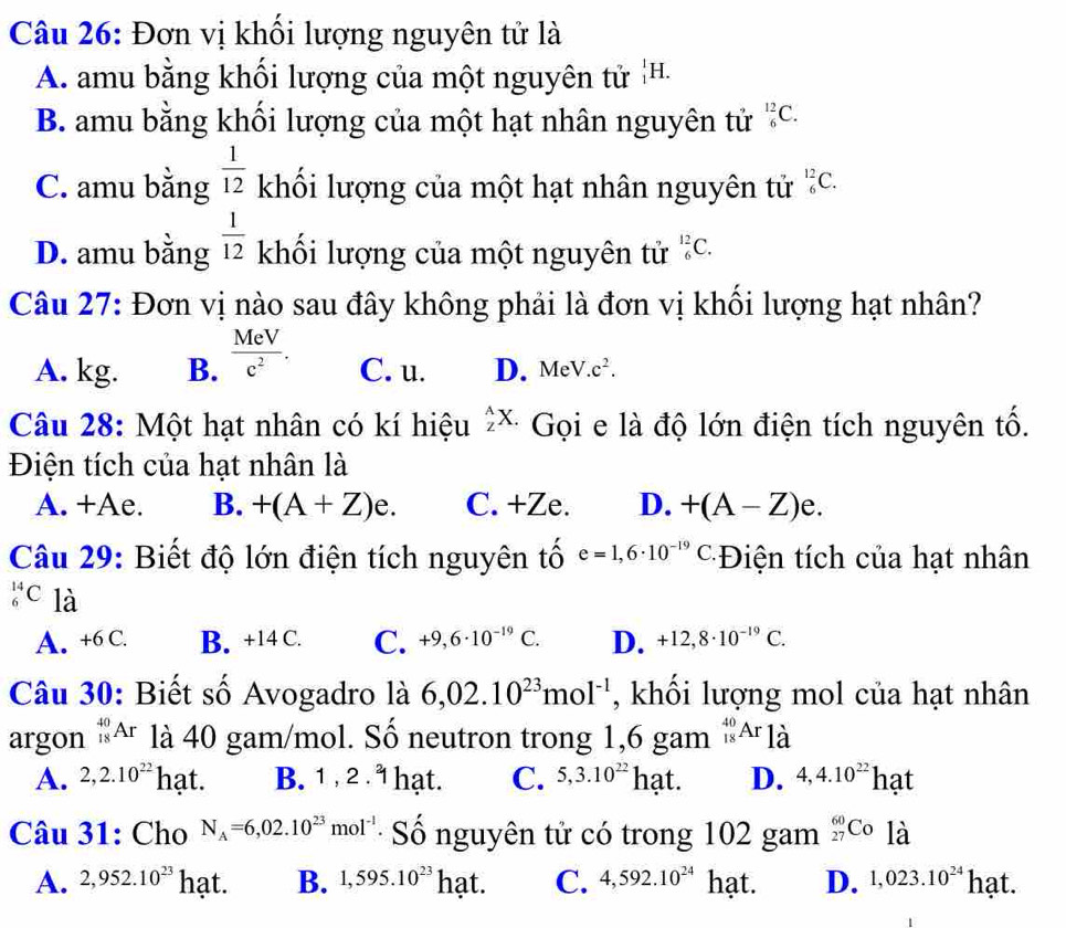 Đơn vị khối lượng nguyên tử là
A. amu bằng khối lượng của một nguyên tử H^1F
B. amu bằng khối lượng của một hạt nhân nguyên tử _6^((12)C.
C. amu bằng frac 1)12 khối lượng của một hạt nhân nguyên tử _6^((12)C.
D. amu bằng frac 1)12 khối lượng của một nguyên tử _6^((12)C.
Câu 27: Đơn vị nào sau đây không phải là đơn vị khối lượng hạt nhân?
A. kg. B. frac MeV)c^2. C. u. D. MeV.c^2.
Câu 28: Một hạt nhân có kí hiệu _z^(AX. Gọi e là độ lớn điện tích nguyên tố.
Điện tích của hạt nhân là
A. +Ae. B. +(A+Z)e. C. +Ze. D. +(A-Z)e.
Câu 29: Biết độ lớn điện tích nguyên tố e=1,6· 10^-19)C *Điện tích của hạt nhân
_6^((14)C là C. +9,6· 10^-19)C. D. +12,8· 10^(-19)C.
A. +6 C. B. +14 C.
Câu 30: Biết số Avogadro là 6,02.10^(23)mol^(-1) , khối lượng mol của hạt nhân
argon _(18)^(40)Ar là 40 gam/mol. Số neutron trong 1,6 gam _(18)^(40)Ar_1dot a
A. 2,2.10^(22) hạt. B. 1 , 2 . 1 hạt. C. 5,3.10^(22)hat. D. 4,4.10^(22)hat
Câu 31: Cho N_A=6,02.10^(23)mol^(-1) Số nguyên tử có trong 102 gam _(27)^(60)Co là
A. 2,952.10^(23) hạt. B. 1,595.10^(23) hạt. C. 4,592.10^(24) hạt. D. 1,023.10^(24) hạt.