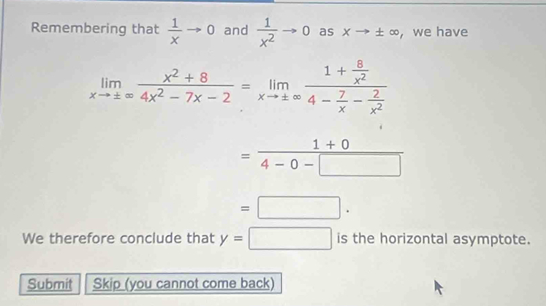 Remembering that  1/x to 0 and  1/x^2 to 0 as xto ± ∈fty , we have
limlimits _xto ± ∈fty  (x^2+8)/4x^2-7x-2 =limlimits _xto ± ∈fty frac 1+ 8/x^2 4- 7/x - 2/x^2 
= (1+0)/4-0-□  
=□. 
We therefore conclude that y=□ istheho rizontal asymptote. 
Submit Skip (you cannot come back)