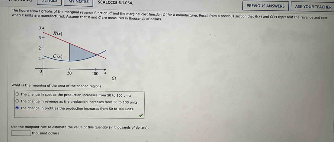 MY NOTES SCALCCC5 6.1.054. PREVIOUS ANSWERS ASK YOUR TEACHER
The figure shows graphs of the marginal revenue function R' and the marginal cost function C' for a manufacturer. Recall from a previous section that R(x) and C(x)
when x units are manufactured. Assume that R and C are measured in thousands of dollars. represent the revenue and cost
y
R'(x)
3
2
1 C'(x)
0 50 100 x
What is the meaning of the area of the shaded region?
The change in cost as the production increases from 50 to 100 units.
The change in revenue as the production increases from 50 to 100 units.
The change in profit as the production increases from 50 to 100 units.
Use the midpoint rule to estimate the value of this quantity (in thousands of dollars).
thousand dollars