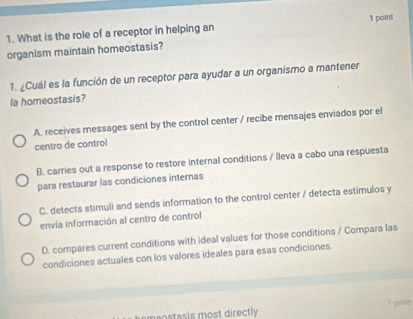 What is the role of a receptor in helping an
organism maintain homeostasis?
1. ¿Cuál es la función de un receptor para ayudar a un organismo a mantener
la homeostasis?
A. receives messages sent by the control center / recibe mensajes enviados por el
centro de control
B. carries out a response to restore internal conditions / lleva a cabo una respuesta
para restaurar las condiciones internas
C. detects stimuli and sends information to the control center / detecta estímulos y
envía información al centro de control
D. compares current conditions with ideal values for those conditions / Compara las
condiciones actuales con los valores ideales para esas condiciones.
e eostasis most directly 1 post