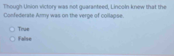 Though Union victory was not guaranteed, Lincoln knew that the
Confederate Army was on the verge of collapse.
True
False