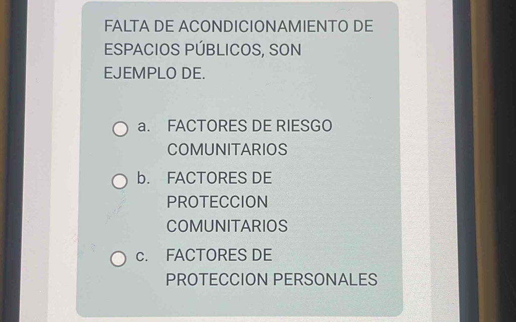 FALTA DE ACONDICIONAMIENTO DE
ESPACIOS PÚBLICOS, SON
EJEMPLO DE.
a. FACTORES DE RIESGO
COMUNITARIOS
b. FACTORES DE
PROTECCION
COMUNITARIOS
c. FACTORES DE
PROTECCION PERSONALES