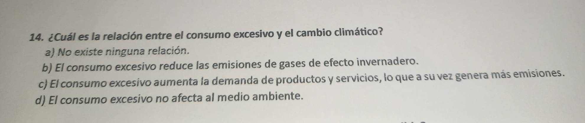 ¿Cuál es la relación entre el consumo excesivo y el cambio climático?
a) No existe ninguna relación.
b) El consumo excesivo reduce las emisiones de gases de efecto invernadero.
c) El consumo excesívo aumenta la demanda de productos y servicios, lo que a su vez genera más emisiones.
d) El consumo excesivo no afecta al medio ambiente.