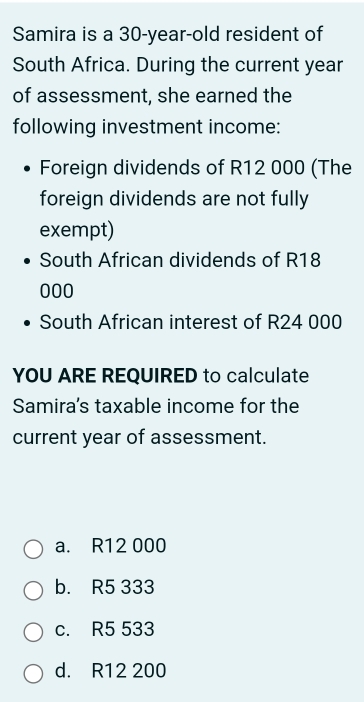 Samira is a 30-year -old resident of
South Africa. During the current year
of assessment, she earned the
following investment income:
Foreign dividends of R12 000 (The
foreign dividends are not fully
exempt)
South African dividends of R18
000
South African interest of R24 000
YOU ARE REQUIRED to calculate
Samira's taxable income for the
current year of assessment.
a. R12 000
b. R5 333
c. R5 533
d. R12 200