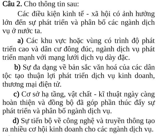 Cho thông tin sau:
Các điều kiện kinh tế - xã hội có ảnh hưởng
lớn đến sự phát triển và phân bố các ngành dịch
vụ ở nước ta.
a) Các khu vực hoặc vùng có trình độ phát
triển cao và dân cư đông đúc, ngành dịch vụ phát
triển mạnh với mạng lưới dịch vụ dày đặc.
b) Sự đa dạng về bản sắc văn hoá của các dân
tộc tạo thuận lợi phát triển dịch vụ kinh doanh,
thương mại điện tử.
c) Cơ sở hạ tầng, vật chất - kĩ thuật ngày càng
hoàn thiện và đồng bộ đã góp phần thúc đẩy sự
phát triển và phân bố ngành dịch vụ.
d) Sự tiến bộ về công nghệ và truyền thông tạo
ra nhiều cơ hội kinh doanh cho các ngành dịch vụ.