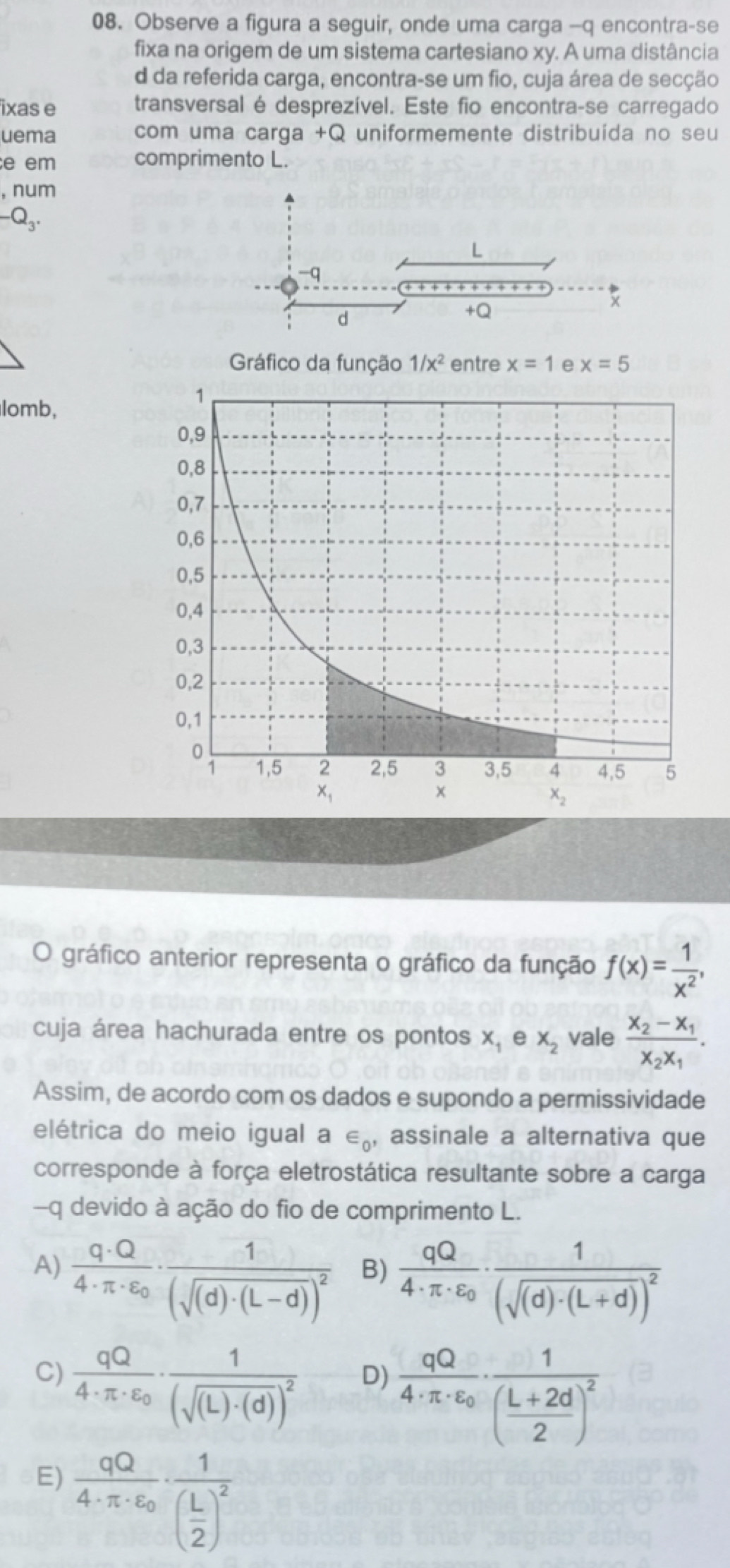 Observe a figura a seguir, onde uma carga -q encontra-se
fixa na origem de um sistema cartesiano xy. A uma distância
d da referida carga, encontra-se um fio, cuja área de secção
ixas e transversal é desprezível. Este fio encontra-se carregado
uema com uma carga +Q uniformemente distribuída no seu
e em comprimento L.
, num
-Q_3.
L
-q
d
+Q
Gráfico da função 1/x^2 entre x=1 e x=5
lomb,
O gráfico anterior representa o gráfico da função f(x)= 1/x^2 ,
cuja área hachurada entre os pontos x_1 e x_2 vale frac x_2-x_1x_2x_1.
Assim, de acordo com os dados e supondo a permissividade
elétrica do meio igual a ∈ _0 , assinale a alternativa que
corresponde à força eletrostática resultante sobre a carga
-q devido à ação do fio de comprimento L.
A) frac q· Q4· π · varepsilon _0· frac 1(sqrt((d)· (L-d))^2)
B) frac qQ4· π · varepsilon _0· frac 1(sqrt((d)· (L+d)))^2
C) frac qQ4· π · epsilon _0· frac 1(sqrt((L)· (d)))^2
D) frac qQ4· π · varepsilon _0· frac 1( (L+2d)/2 )^2
E) frac qQ4· π · varepsilon _0· frac 1( L/2 )^2