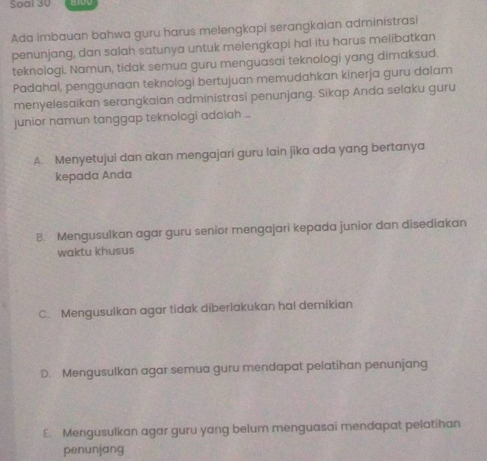 Soal 30
Ada imbauan bahwa guru harus melengkapi serangkaian administrasi
penunjang, dan salah satunya untuk melengkapi hal itu harus melibatkan
teknologi. Namun, tidak semua guru menguasai teknologi yang dimaksud.
Padahal, penggunaan teknologi bertujuan memudahkan kinerja guru dalam
menyelesaikan serangkaian administrasi penunjang. Sikap Anda selaku guru
junior namun tanggap teknologi adalah ...
A. Menyetujui dan akan mengajari guru lain jika ada yang bertanya
kepada Anda
B. Mengusulkan agar guru senior mengajari kepada junior dan disediakan
waktu khusus
C. Mengusulkan agar tidak diberlakukan hal demikian
D. Mengusulkan agar semua guru mendapat pelatihan penunjang
E. Mengusulkan agar guru yang belum menguasai mendapat pelatihan
penunjang