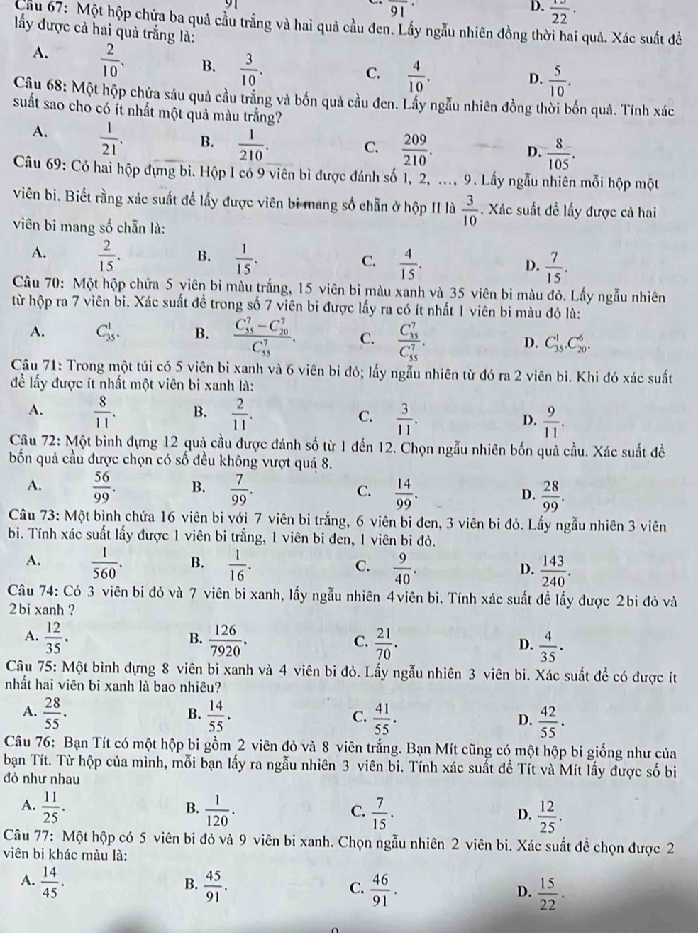 overline (91)^(·)
D.  13/22 ·
Cầu 67: Một hộp chứa ba quả cầu trắng và hai quả cầu đen. Lầy ngẫu nhiên đồng thời hai quả. Xác suất để
ấy được cả hai quả trắng là:
A.  2/10 . B.  3/10 .
C.  4/10 .  5/10 .
D.
Câu 68: Một hộp chứa sáu quả cầu trắng và bốn quả cầu đen. Lầy ngẫu nhiên đồng thời bốn quả. Tính xác
suất sao cho có ít nhất một quả màu trắng?
A.  1/21 . B.  1/210 .
C.  209/210 .  8/105 .
D.
Câu 69: Có hai hộp đựng bi. Hộp 1 có 9 viên bì được đánh số 1, 2, ..., 9. Lấy ngẫu nhiên mỗi hộp một
viên bi. Biết rằng xác suất để lấy được viên bi mang số chẵn ở hộp II là  3/10 . Xác suất đề lấy được cả hai
viên bi mang số chẵn là:
A.  2/15 . B.  1/15 . C.  4/15 . D.  7/15 .
Câu 70: Một hộp chứa 5 viên bi màu trắng, 15 viên bi màu xanh và 35 viên bi màu đỏ. Lấy ngẫu nhiên
từ hộp ra 7 viên bi. Xác suất đề trong số 7 viên bi được lấy ra có ít nhất 1 viên bi màu đỏ là:
A. C_(35)^1. B. frac (C_55)^7-C_(20)^7(C_55)^7. C. frac (C_35)^7(C_55)^7. D. C_(35)^1.C_(20)^6.
Câu 71: Trong một túi có 5 viên bi xanh và 6 viên bi đó; lấy ngẫu nhiên từ đó ra 2 viên bi. Khi đó xác suất
để lấy được ít nhất một viên bi xanh là:
B.
A.  8/11 .  2/11 . C.  3/11 . D.  9/11 .
Câu 72: Một bình đựng 12 quả cầu được đánh số từ 1 đến 12. Chọn ngẫu nhiên bốn quả cầu. Xác suất đề
bốn quả cầu được chọn có số đều không vượt quá 8.
A.  56/99 . B.  7/99 . C.  14/99 . D.  28/99 .
Câu 73: Một bình chứa 16 viên bi với 7 viên bi trắng, 6 viên bi đen, 3 viên bi đỏ. Lấy ngẫu nhiên 3 viên
bi. Tính xác suất lấy được 1 viên bì trắng, 1 viên bi đen, 1 viên bi đỏ.
A.  1/560 . B.  1/16 . C.  9/40 . D.  143/240 .
Câu 74: Có 3 viên bi đỏ và 7 viên bi xanh, lấy ngẫu nhiên 4viên bi. Tính xác suất để lấy được 2bi đỏ và
2 bi xanh ?
B.
A.  12/35 .  126/7920 .  21/70 .  4/35 .
C.
D.
Câu 75: Một bình đựng 8 viên bi xanh và 4 viên bi đỏ. Lấy ngẫu nhiên 3 viên bi. Xác suất đề có được ít
nhất hai viên bi xanh là bao nhiêu?
A.  28/55 .  14/55 .  41/55 .  42/55 .
B.
C.
D.
Câu 76: Bạn Tít có một hộp bi gồm 2 viên đỏ và 8 viên trắng. Bạn Mít cũng có một hộp bi giống như của
bạn Tít. Từ hộp của mình, mỗi bạn lấy ra ngẫu nhiên 3 viên bi. Tính xác suất đề Tít và Mít lấy được số bi
đỏ như nhau
A.  11/25 .  1/120 .  7/15 .  12/25 .
B.
C.
D.
Câu 77: Một hộp có 5 viên bi đỏ và 9 viên bi xanh. Chọn ngẫu nhiên 2 viên bi. Xác suất để chọn được 2
viên bi khác màu là:
A.  14/45 .  45/91 .
B.
C.  46/91 .  15/22 .
D.