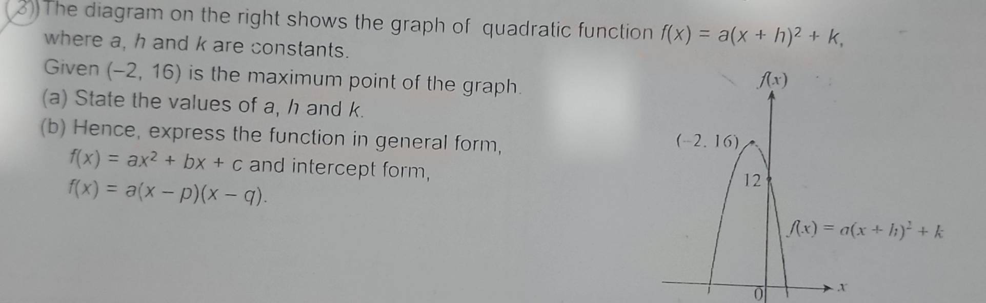 3))The diagram on the right shows the graph of quadratic function f(x)=a(x+h)^2+k,
where a, h and k are constants.
Given (-2,16) is the maximum point of the graph.
(a) State the values of a, h and k.
(b) Hence, express the function in general form,
f(x)=ax^2+bx+c and intercept form,
f(x)=a(x-p)(x-q).
0