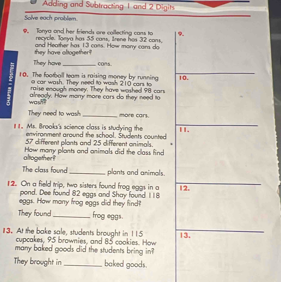 Adding and Subtracting 1 and 2 Digits 
Solve each problem. 
9. Tonya and her friends are collecting cans to 9. 
recycle. Tonya has 55 cans, Irene has 32 cans, 
and Heather has 13 cans. How many cans do 
they have altogether? 
They have cans. 
10. The football team is raising money by running 10. 
a raise enough money. They have washed 98 cars 
a car wash. They need to wash 210 cars to 
already. How many more cars do they need to 
wash? 
They need to wash _more cars. 
11. Ms. Brooks's science class is studying the 11. 
environment around the school. Students counted
57 different plants and 25 different animals. 
How many plants and animals did the class find 
altogether? 
The class found _plants and animals. 
12. On a field trip, two sisters found frog eggs in a 12. 
pond. Dee found 82 eggs and Shay found 118
eggs. How many frog eggs did they find? 
They found_ frog eggs. 
13. At the bake sale, students brought in 115
13. 
cupcakes, 95 brownies, and 85 cookies. How 
many baked goods did the students bring in? 
They brought in _baked goods.